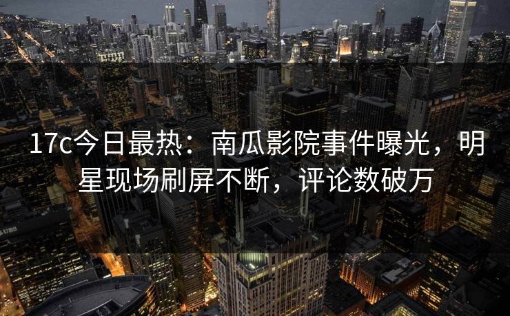 17c今日最热：南瓜影院事件曝光，明星现场刷屏不断，评论数破万