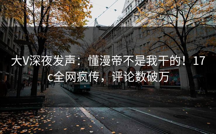 大V深夜发声：懂漫帝不是我干的！17c全网疯传，评论数破万