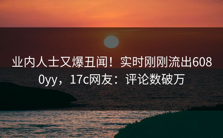 业内人士又爆丑闻！实时刚刚流出6080yy，17c网友：评论数破万