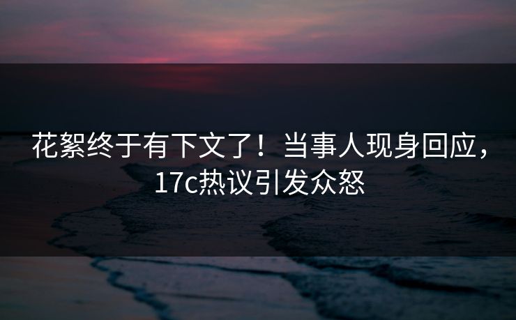 花絮终于有下文了！当事人现身回应，17c热议引发众怒