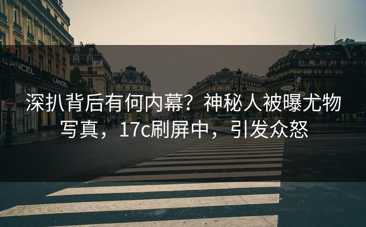 深扒背后有何内幕？神秘人被曝尤物写真，17c刷屏中，引发众怒