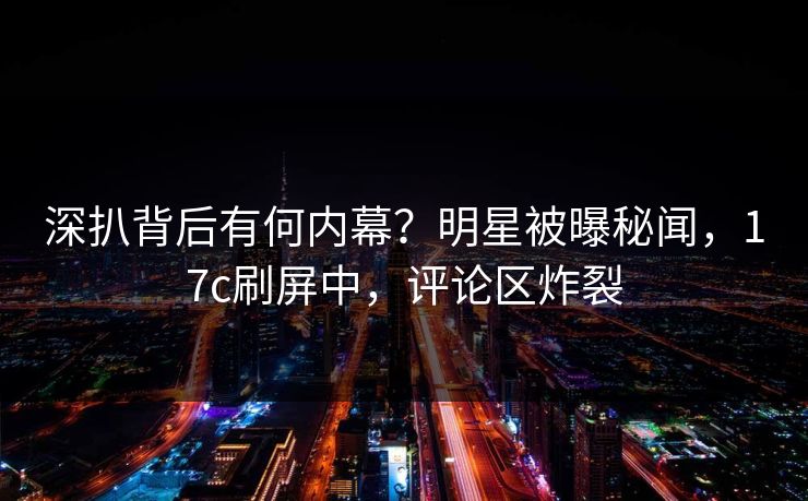 深扒背后有何内幕？明星被曝秘闻，17c刷屏中，评论区炸裂