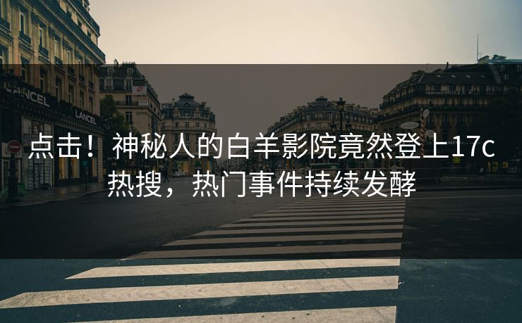 点击！神秘人的白羊影院竟然登上17c热搜，热门事件持续发酵