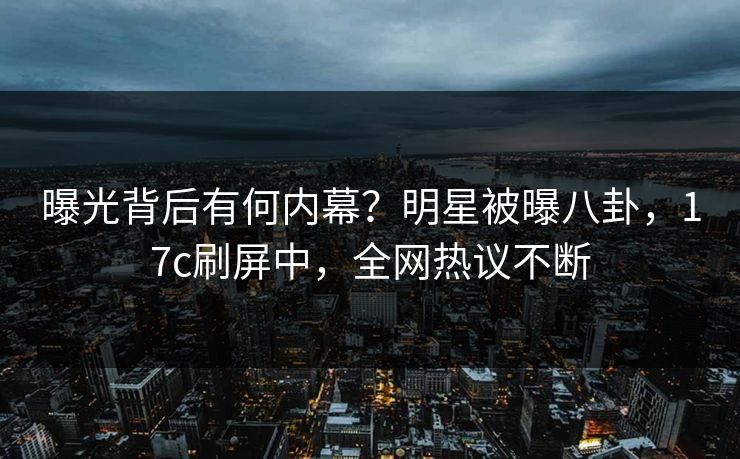 曝光背后有何内幕？明星被曝八卦，17c刷屏中，全网热议不断