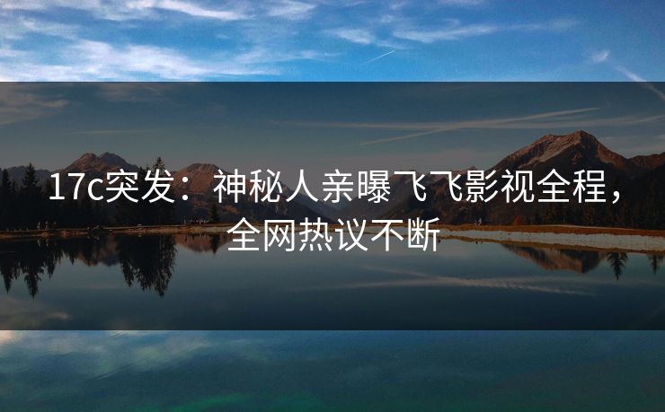 17c突发:神秘人亲曝飞飞影视全程,全网热议不断 17c突发:神秘人亲曝飞飞影视全程,全网热议不断