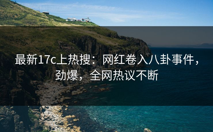 最新17c上热搜：网红卷入八卦事件，劲爆，全网热议不断