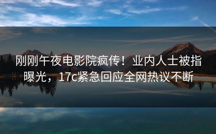 刚刚午夜电影院疯传！业内人士被指曝光，17c紧急回应全网热议不断