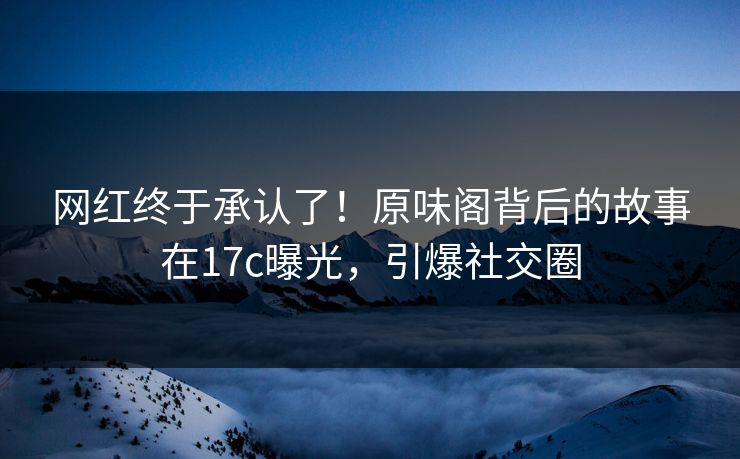 网红终于承认了！原味阁背后的故事在17c曝光，引爆社交圈