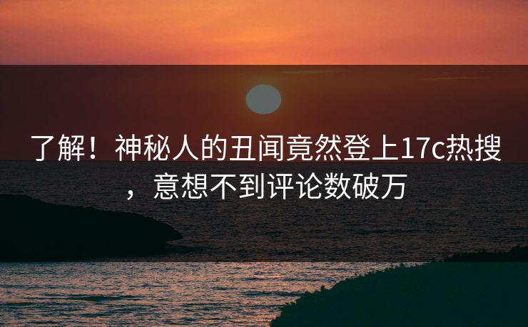 了解！神秘人的丑闻竟然登上17c热搜，意想不到评论数破万
