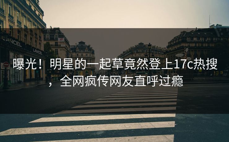 曝光！明星的一起草竟然登上17c热搜，全网疯传网友直呼过瘾