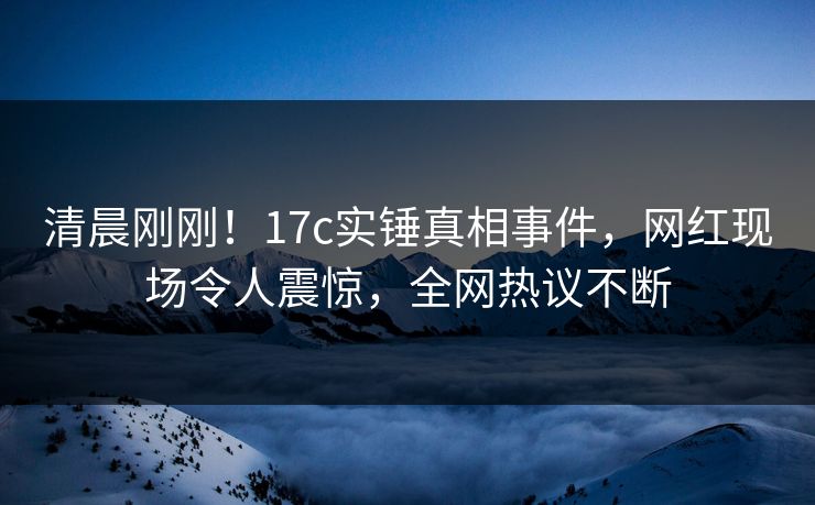 清晨刚刚！17c实锤真相事件，网红现场令人震惊，全网热议不断