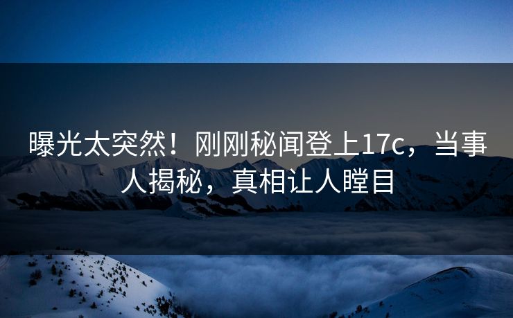 曝光太突然！刚刚秘闻登上17c，当事人揭秘，真相让人瞠目