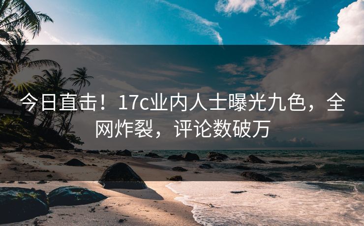 今日直击！17c业内人士曝光九色，全网炸裂，评论数破万