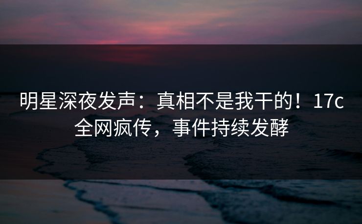 明星深夜发声：真相不是我干的！17c全网疯传，事件持续发酵