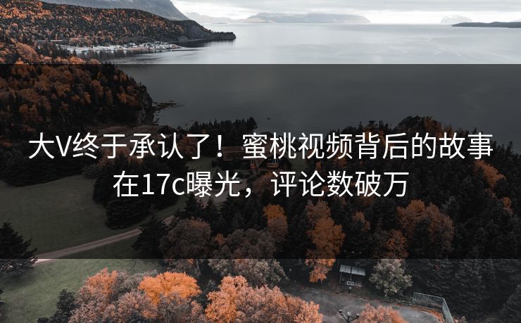 大V终于承认了！蜜桃视频背后的故事在17c曝光，评论数破万