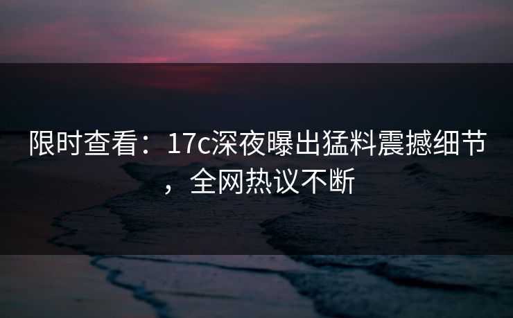 限时查看：17c深夜曝出猛料震撼细节，全网热议不断