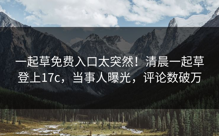 一起草免费入口太突然！清晨一起草登上17c，当事人曝光，评论数破万