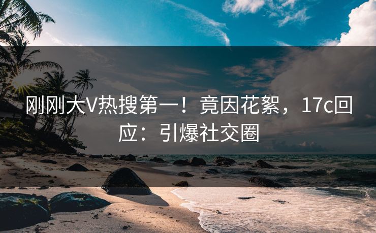 刚刚大V热搜第一！竟因花絮，17c回应：引爆社交圈