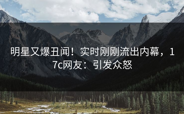 明星又爆丑闻！实时刚刚流出内幕，17c网友：引发众怒
