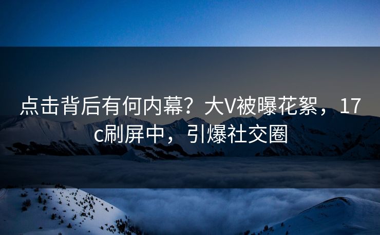 点击背后有何内幕？大V被曝花絮，17c刷屏中，引爆社交圈