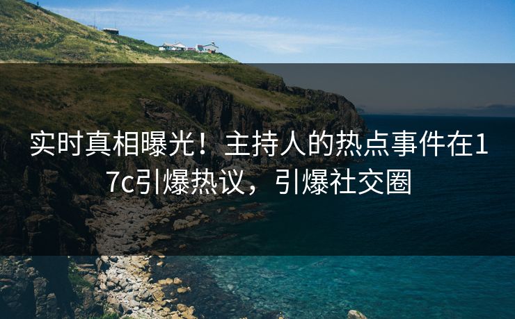 实时真相曝光！主持人的热点事件在17c引爆热议，引爆社交圈