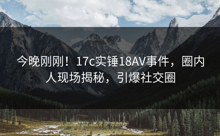 今晚刚刚！17c实锤18AV事件，圈内人现场揭秘，引爆社交圈