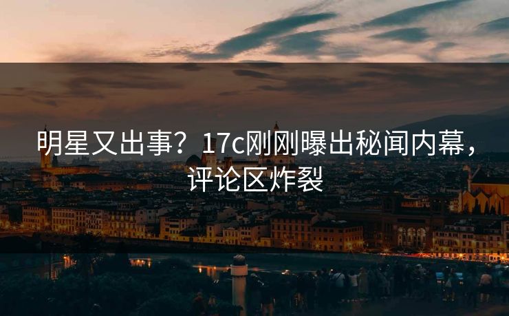 明星又出事？17c刚刚曝出秘闻内幕，评论区炸裂