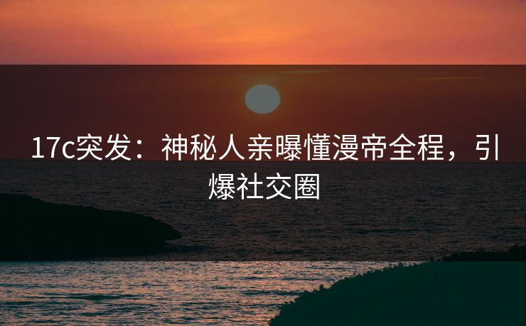 17c突发：神秘人亲曝懂漫帝全程，引爆社交圈