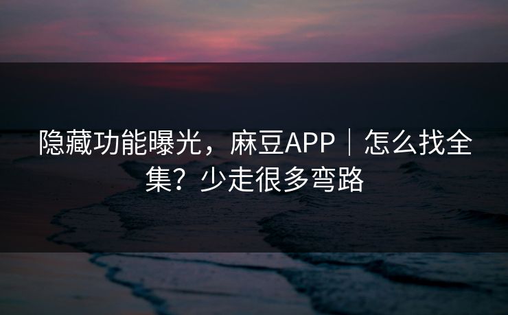 隐藏功能曝光，麻豆APP｜怎么找全集？少走很多弯路