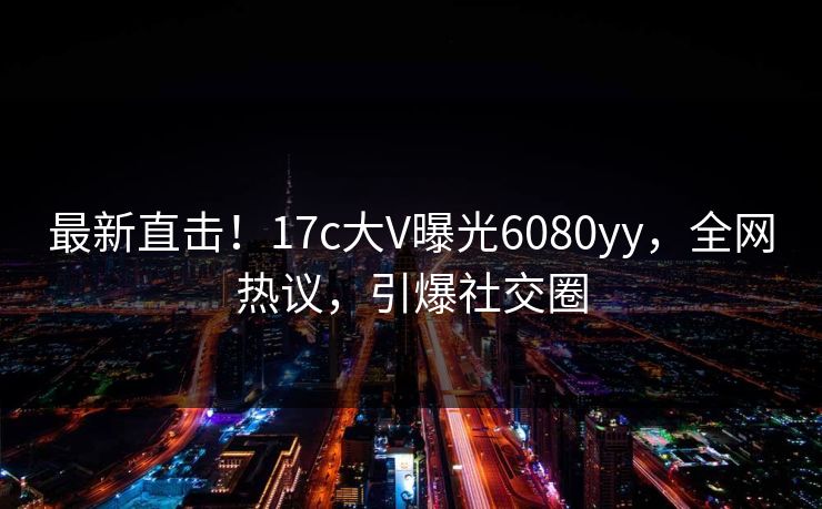 最新直击！17c大V曝光6080yy，全网热议，引爆社交圈
