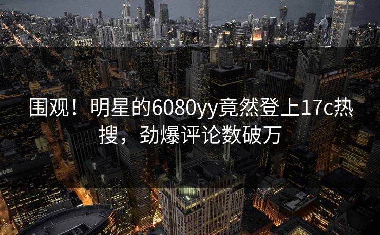 围观！明星的6080yy竟然登上17c热搜，劲爆评论数破万