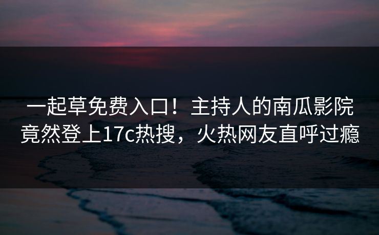 一起草免费入口！主持人的南瓜影院竟然登上17c热搜，火热网友直呼过瘾