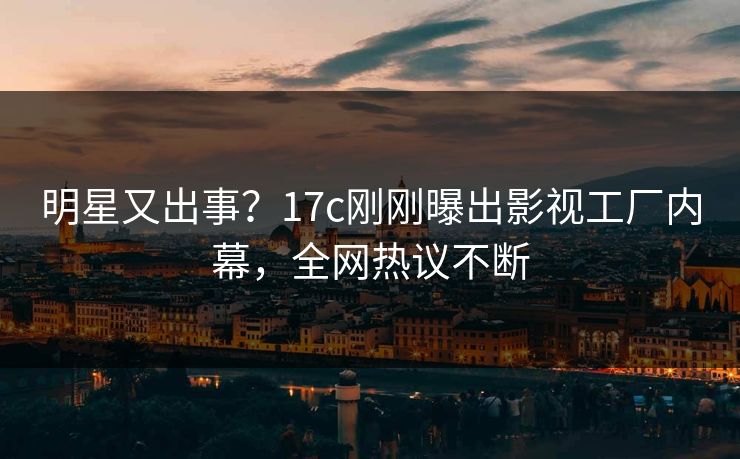 明星又出事？17c刚刚曝出影视工厂内幕，全网热议不断