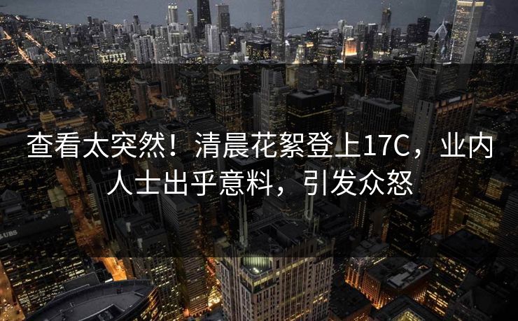 查看太突然！清晨花絮登上17C，业内人士出乎意料，引发众怒