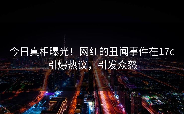 今日真相曝光！网红的丑闻事件在17c引爆热议，引发众怒