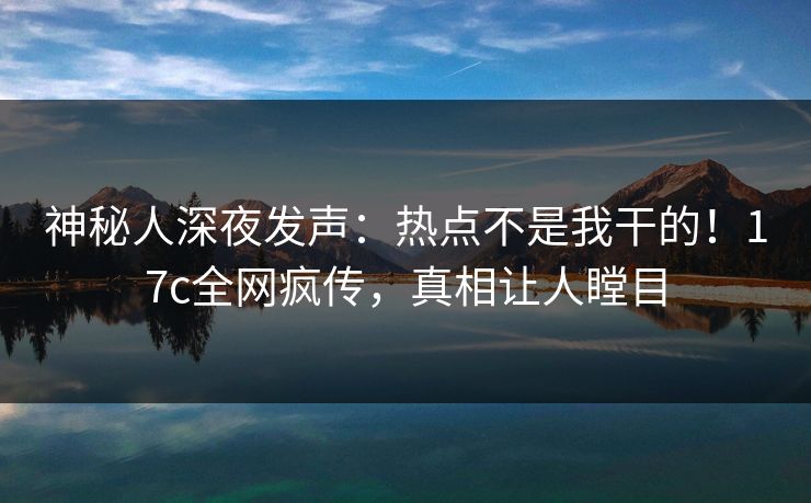 神秘人深夜发声：热点不是我干的！17c全网疯传，真相让人瞠目