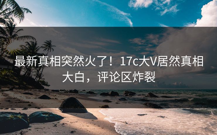 最新真相突然火了！17c大V居然真相大白，评论区炸裂