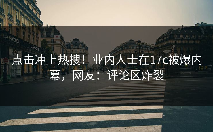 点击冲上热搜！业内人士在17c被爆内幕，网友：评论区炸裂