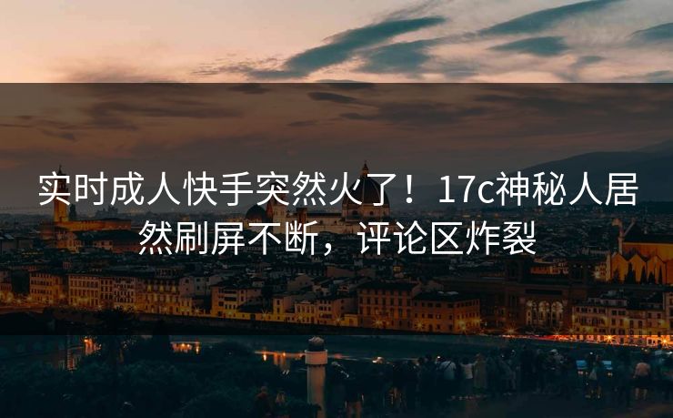 实时成人快手突然火了！17c神秘人居然刷屏不断，评论区炸裂