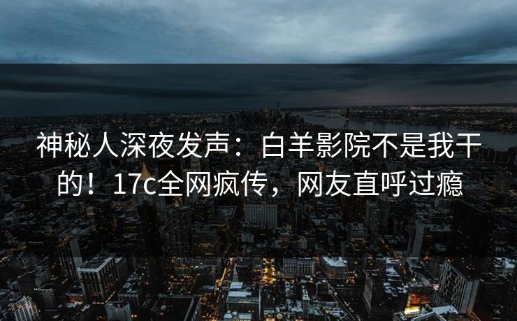 神秘人深夜发声：白羊影院不是我干的！17c全网疯传，网友直呼过瘾