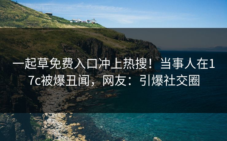 一起草免费入口冲上热搜！当事人在17c被爆丑闻，网友：引爆社交圈