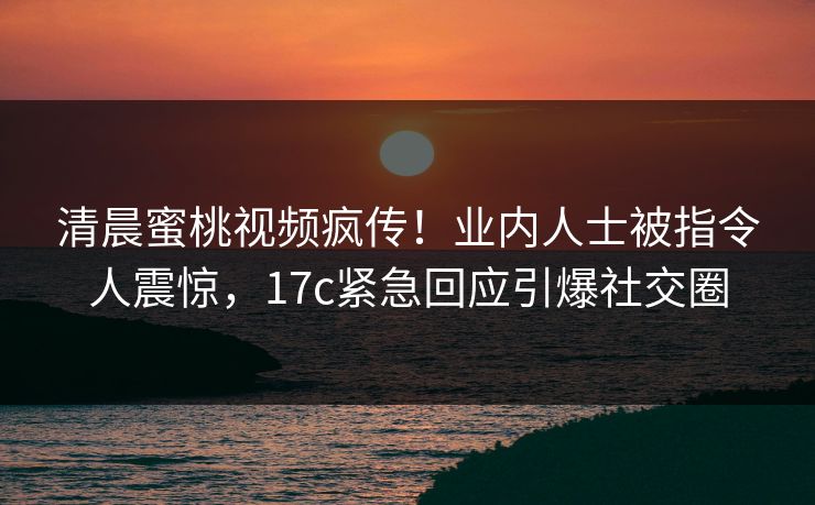 清晨蜜桃视频疯传！业内人士被指令人震惊，17c紧急回应引爆社交圈