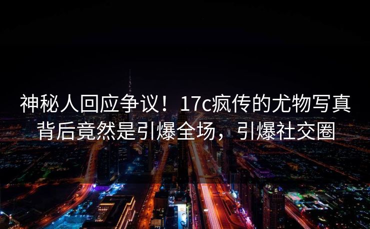 神秘人回应争议！17c疯传的尤物写真背后竟然是引爆全场，引爆社交圈