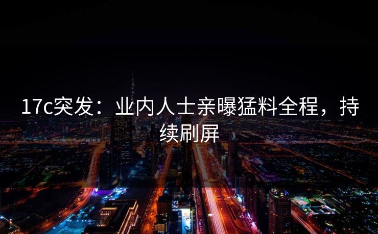 17c突发：业内人士亲曝猛料全程，持续刷屏