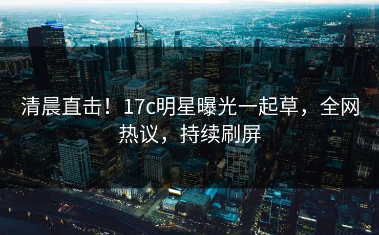 清晨直击！17c明星曝光一起草，全网热议，持续刷屏