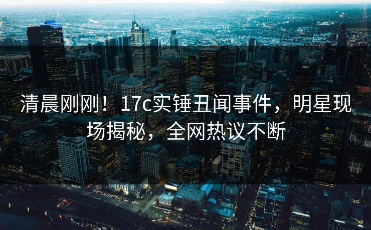 清晨刚刚！17c实锤丑闻事件，明星现场揭秘，全网热议不断