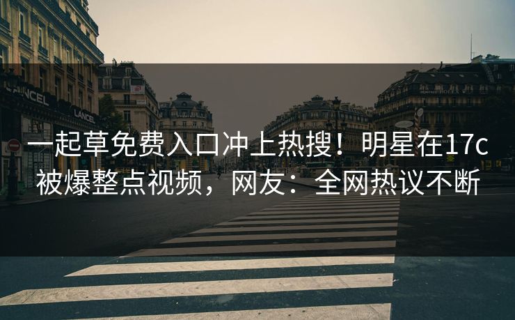 一起草免费入口冲上热搜！明星在17c被爆整点视频，网友：全网热议不断