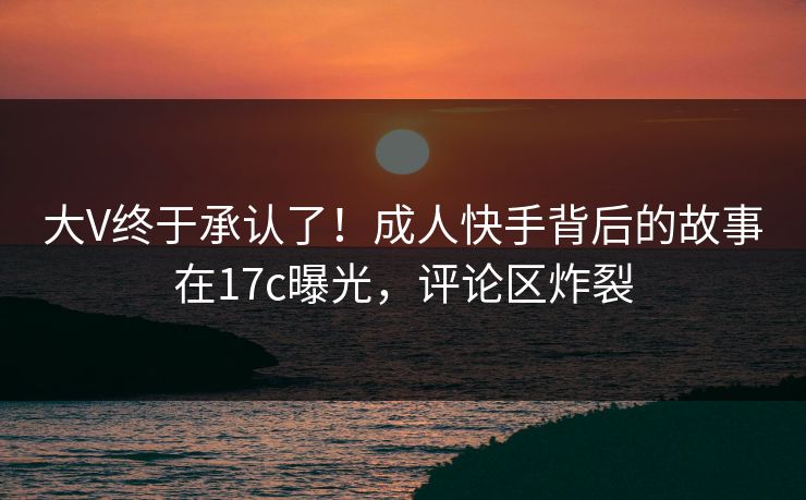 大V终于承认了！成人快手背后的故事在17c曝光，评论区炸裂
