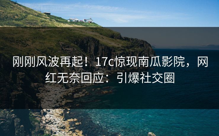 刚刚风波再起！17c惊现南瓜影院，网红无奈回应：引爆社交圈