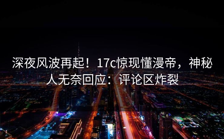 深夜风波再起！17c惊现懂漫帝，神秘人无奈回应：评论区炸裂